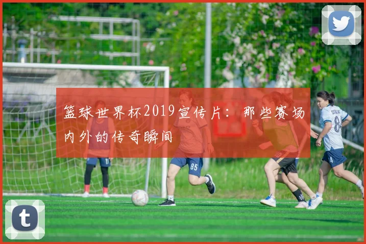 篮球世界杯2019宣传片：那些赛场内外的传奇瞬间