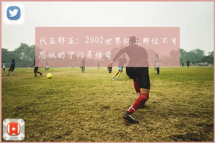 代亚耶亚：2002世界杯上那位不可思议的守门员传奇