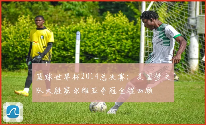 篮球世界杯2014总决赛：美国梦之队大胜塞尔维亚夺冠全程回顾
