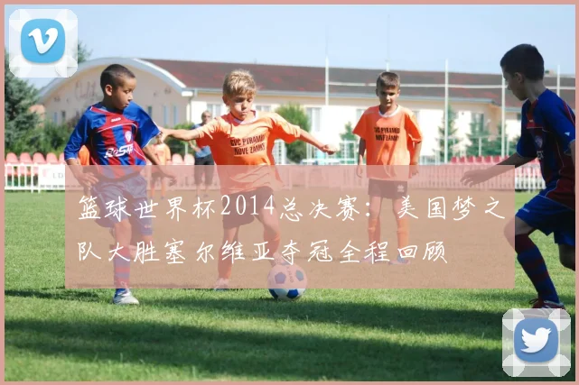 篮球世界杯2014总决赛：美国梦之队大胜塞尔维亚夺冠全程回顾