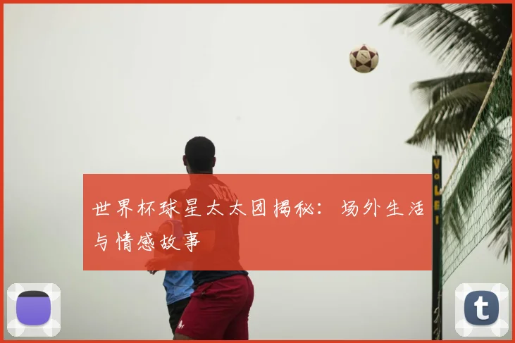 世界杯球星太太团揭秘：场外生活与情感故事