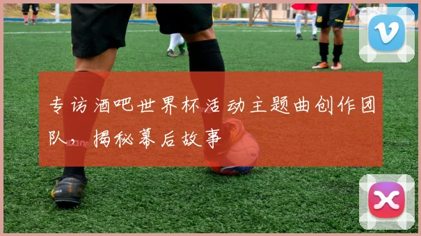 专访酒吧世界杯活动主题曲创作团队，揭秘幕后故事