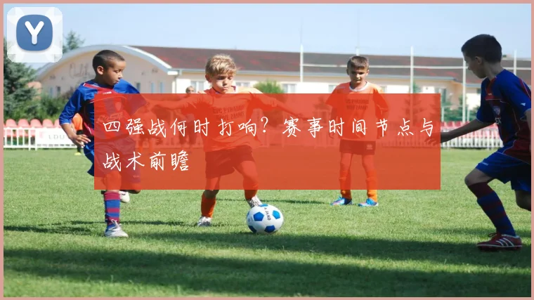 四强战何时打响？赛事时间节点与战术前瞻