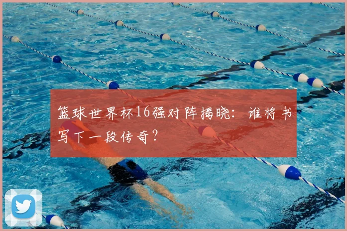 篮球世界杯16强对阵揭晓：谁将书写下一段传奇？
