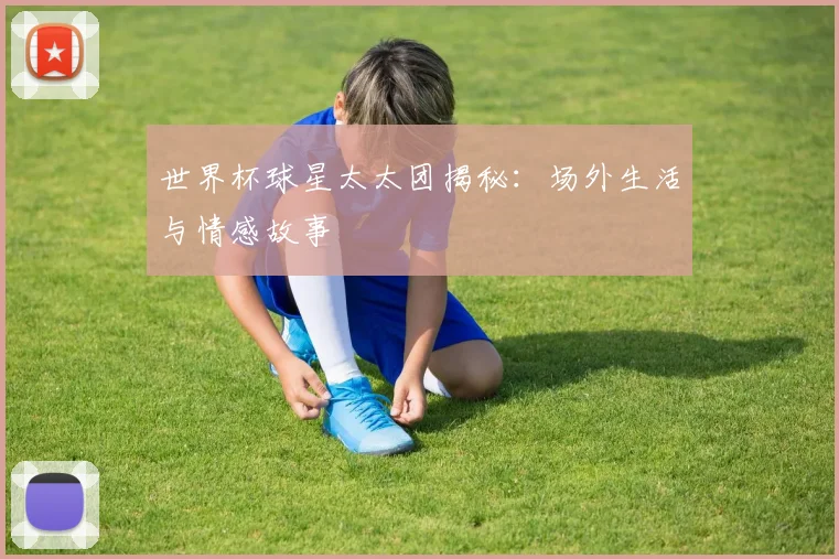 世界杯球星太太团揭秘：场外生活与情感故事