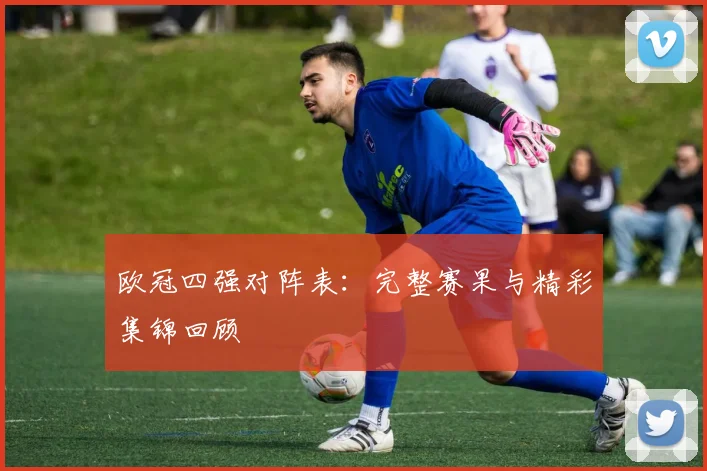 欧冠四强对阵表：完整赛果与精彩集锦回顾