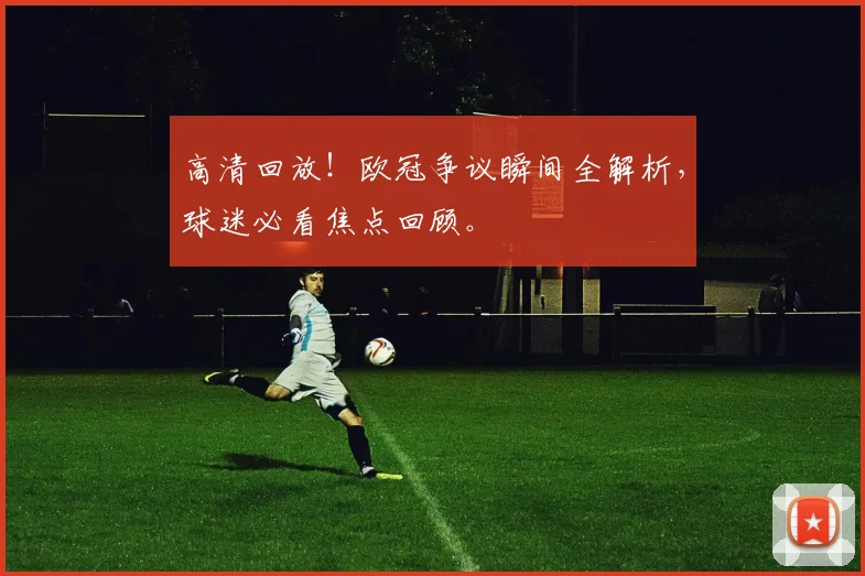 高清回放！欧冠争议瞬间全解析，球迷必看焦点回顾。
