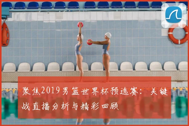 聚焦2019男篮世界杯预选赛：关键战直播分析与精彩回顾