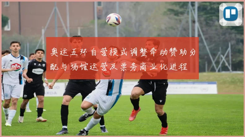 奥运五环自营模式调整牵动赞助分配与场馆运营及票务商业化进程