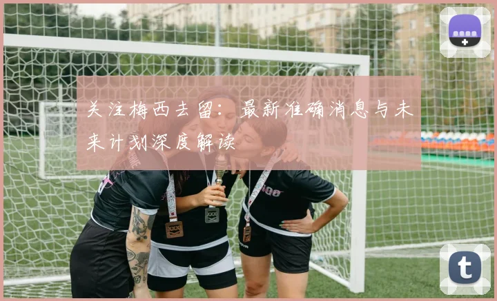 关注梅西去留：最新准确消息与未来计划深度解读