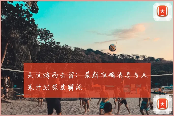 关注梅西去留：最新准确消息与未来计划深度解读