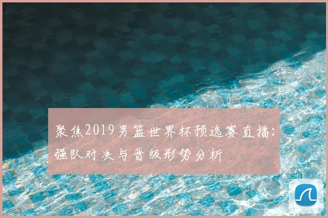 聚焦2019男篮世界杯预选赛直播：强队对决与晋级形势分析