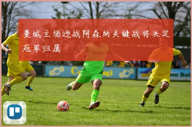 曼城主场迎战阿森纳关键战将决定冠军归属