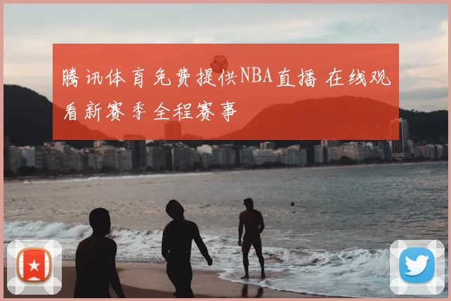 腾讯体育免费提供NBA直播 在线观看新赛季全程赛事